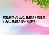 屬兔女孩子幾月出生最好（屬兔女幾月出生最好 你研究過嗎）