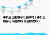 手機里壓縮包可以刪除嗎（手機壓縮包可以刪除嗎 你刪除過嗎）