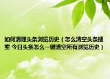 如何清理頭條瀏覽歷史（怎么清空頭條搜索 今日頭條怎么一鍵清空所有瀏覽歷史）