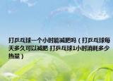 打乒乓球一個小時能減肥嗎（打乒乓球每天多久可以減肥 打乒乓球1小時消耗多少熱量）