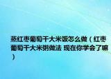 蒸紅棗葡萄干大米飯?jiān)趺醋觯t棗葡萄干大米粥做法 現(xiàn)在你學(xué)會(huì)了嘛）