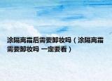 涂隔離霜后需要卸妝嗎（涂隔離霜需要卸妝嗎 一定要看）