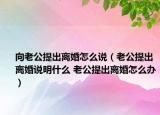 向老公提出離婚怎么說（老公提出離婚說明什么 老公提出離婚怎么辦）