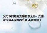 父母不同意我女朋友怎么辦（女朋友父母不同意怎么辦 不要著急）