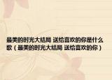 最美的時(shí)光大結(jié)局 送給喜歡的你是什么歌（最美的時(shí)光大結(jié)局 送給喜歡的你）