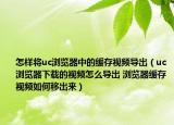 怎樣將uc瀏覽器中的緩存視頻導(dǎo)出（uc瀏覽器下載的視頻怎么導(dǎo)出 瀏覽器緩存視頻如何移出來）