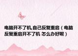 電腦開不了機,自己反復重啟（電腦反復重啟開不了機 怎么辦好呢）