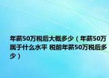 年薪50萬稅后大概多少（年薪50萬屬于什么水平 稅前年薪50萬稅后多少）