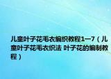 兒童葉子花毛衣編織教程1一7（兒童葉子花毛衣織法 葉子花的編制教程）