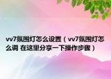 vv7氛圍燈怎么設(shè)置（vv7氛圍燈怎么調(diào) 在這里分享一下操作步驟）