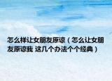 怎么樣讓女朋友原諒（怎么讓女朋友原諒我 這幾個辦法個個經(jīng)典）