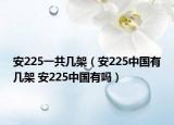 安225一共幾架（安225中國(guó)有幾架 安225中國(guó)有嗎）