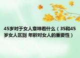 45歲對(duì)于女人意味著什么（35和45歲女人區(qū)別 年齡對(duì)女人的重要性）