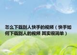 怎么下載別人快手的視頻（快手如何下載別人的視頻 其實(shí)很簡(jiǎn)單）