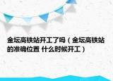 金壇高鐵站開工了嗎（金壇高鐵站的準確位置 什么時候開工）