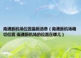 南通新機場位置最新消息（南通新機場確切位置 南通新機場的位置在哪兒）