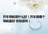 開車導航用什么好（開車用哪個導航最好 你知道嗎）