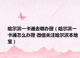 哈爾濱一卡通去哪辦理（哈爾濱一卡通怎么辦理 微信關注哈爾濱本地寶）