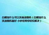 白醋加什么可以洗抽油煙機(jī)（白醋加什么洗油煙機(jī)最好 小妙招幫你輕松解決）