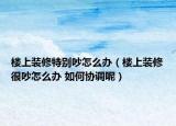 樓上裝修特別吵怎么辦（樓上裝修很吵怎么辦 如何協(xié)調(diào)呢）