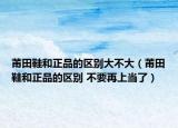 莆田鞋和正品的區(qū)別大不大（莆田鞋和正品的區(qū)別 不要再上當(dāng)了）