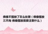 佛像不擺放了怎么處理（佛像擺放三不向 佛像擺放需要注意什么）
