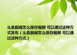 頭條新聞怎么保存視頻 可以通過這種方式發(fā)布（頭條新聞怎么保存視頻 可以通過這種方式）