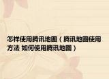 怎樣使用騰訊地圖（騰訊地圖使用方法 如何使用騰訊地圖）