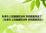 私家車上掛國旗犯法嗎 怎樣就是違法了（私家車上掛國旗犯法嗎 怎樣就是違法）