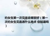 約女生第一次見面去哪里好（第一次約女生見面選什么地點(diǎn) 你知道嗎）