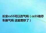 長(zhǎng)安cs55可以改氣嗎（cs55有停車換氣嗎 這就奇妙了）