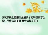 文玩核桃上色用什么刷子（文玩核桃怎么盤紅用什么刷子好 是什么樣子的）