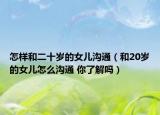 怎樣和二十歲的女兒溝通（和20歲的女兒怎么溝通 你了解嗎）