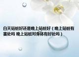 白天站樁好還是晚上站樁好（晚上站樁有害處嗎 晚上站樁對身體有好處嗎）