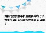 真的可以安裝手機監(jiān)視軟件嗎（華為手機可以安裝監(jiān)視軟件嗎 可以嗎）