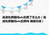 高速免費(fèi)期間etc扣費(fèi)了怎么辦（高速免費(fèi)期間etc扣費(fèi)嗎 做做功課）