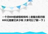 一個(gè)月600的房租收稅嗎（房屋出租月租600元需要交多少稅 大家可以了解一下）