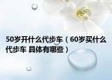 50歲開什么代步車（60歲買什么代步車 具體有哪些）