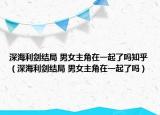 深海利劍結(jié)局 男女主角在一起了嗎知乎（深海利劍結(jié)局 男女主角在一起了嗎）