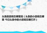 頭條的游戲在哪里找（頭條的小游戲在哪里 今日頭條中的小游戲在哪打開）