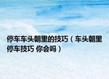停車車頭朝里的技巧（車頭朝里停車技巧 你會(huì)嗎）