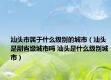 汕頭市屬于什么級別的城市（汕頭是副省級城市嗎 汕頭是什么級別城市）