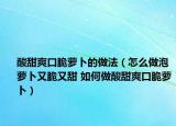 酸甜爽口脆蘿卜的做法（怎么做泡蘿卜又脆又甜 如何做酸甜爽口脆蘿卜）