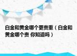 白金和黃金哪個(gè)更貴重（白金和黃金哪個(gè)貴 你知道嗎）