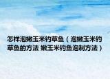 怎樣泡嫩玉米釣草魚（泡嫩玉米釣草魚的方法 嫩玉米釣魚泡制方法）