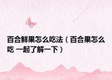 百合鮮果怎么吃法（百合果怎么吃 一起了解一下）