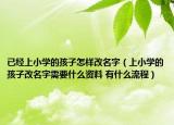 已經(jīng)上小學(xué)的孩子怎樣改名字（上小學(xué)的孩子改名字需要什么資料 有什么流程）