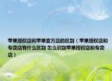 蘋果授權(quán)店和蘋果官方店的區(qū)別（蘋果授權(quán)店和專賣店有什么區(qū)別 怎么識別蘋果授權(quán)店和專賣店）
