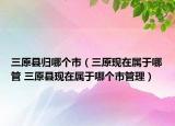 三原縣歸哪個(gè)市（三原現(xiàn)在屬于哪管 三原縣現(xiàn)在屬于哪個(gè)市管理）