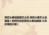 微信頭像加國旗怎么弄,微信頭像怎么加國旗（如何給你的微信頭像加國旗 讓你秒懂的步驟）